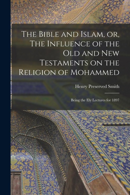 The Bible and Islam, or, The Influence of the Old and New Testaments on the Religion of Mohammed: Being the Ely Lectures for 1897