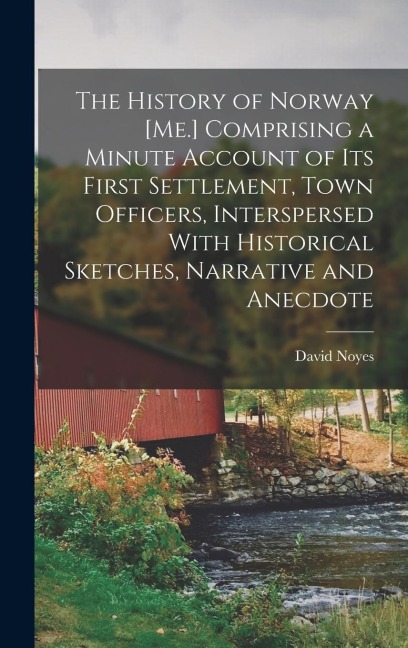 The History of Norway [Me.] Comprising a Minute Account of its First Settlement, Town Officers, Interspersed With Historical Sketches, Narrative and A