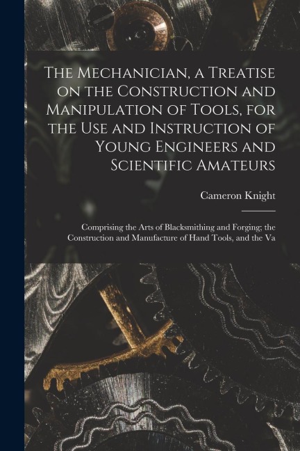 The Mechanician, a Treatise on the Construction and Manipulation of Tools, for the use and Instruction of Young Engineers and Scientific Amateurs; Com