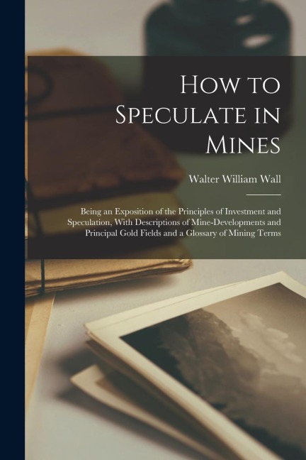 How to Speculate in Mines: Being an Exposition of the Principles of Investment and Speculation, With Descriptions of Mine-developments and Princi