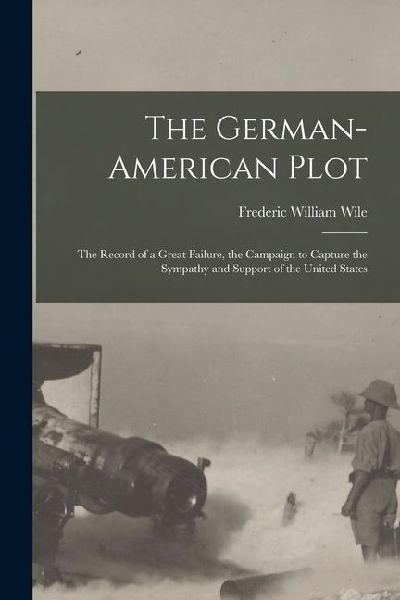 The German-American Plot; the Record of a Great Failure, the Campaign to Capture the Sympathy and Support of the United States