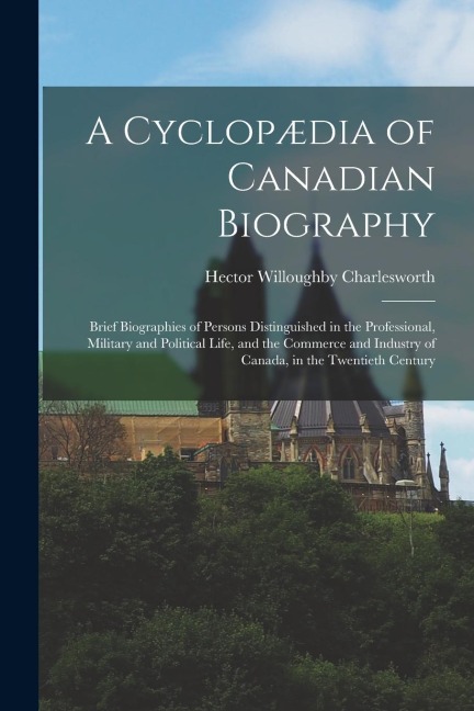 A Cyclopædia of Canadian Biography: Brief Biographies of Persons Distinguished in the Professional, Military and Political Life, and the Commerce and
