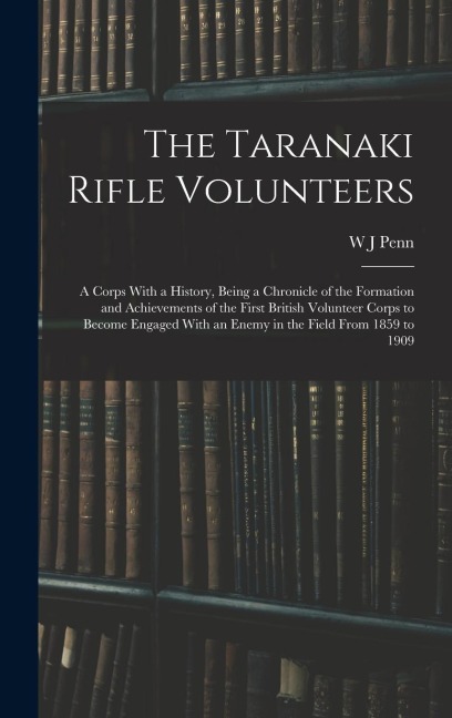 The Taranaki Rifle Volunteers; a Corps With a History, Being a Chronicle of the Formation and Achievements of the First British Volunteer Corps to Bec