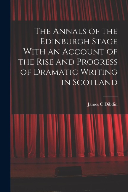 The Annals of the Edinburgh Stage With an Account of the Rise and Progress of Dramatic Writing in Scotland