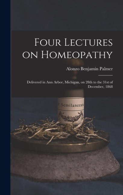 Four Lectures on Homeopathy: Delivered in Ann Arbor, Michigan, on 28th to the 31st of December, 1868