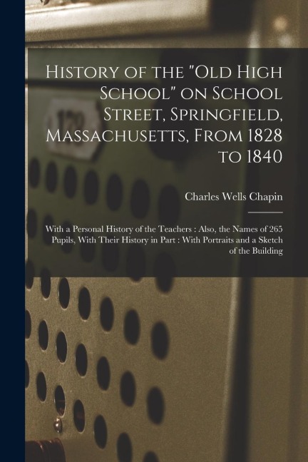 History of the "Old High School" on School Street, Springfield, Massachusetts, From 1828 to 1840: With a Personal History of the Teachers: Also, the N