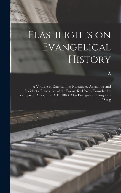 Flashlights on Evangelical History; a Volume of Entertaining Narratives, Anecdotes and Incidents, Illustrative of the Evangelical Work Founded by Rev. Jacob Albright in A.D. 1800; Also Evangelical Daughters of Song
