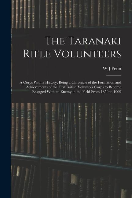 The Taranaki Rifle Volunteers; a Corps With a History, Being a Chronicle of the Formation and Achievements of the First British Volunteer Corps to Bec
