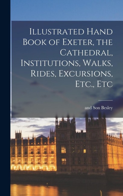 Illustrated Hand Book of Exeter, the Cathedral, Institutions, Walks, Rides, Excursions, Etc., Etc
