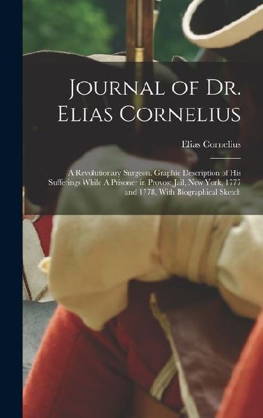 Journal of Dr. Elias Cornelius: A Revolutionary Surgeon. Graphic Description of his Sufferings While A Prisoner in Provost Jail, New York, 1777 and 1778, With Biographical Sketch