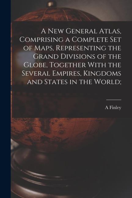A new General Atlas, Comprising a Complete set of Maps, Representing the Grand Divisions of the Globe, Together With the Several Empires, Kingdoms and