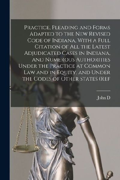 Practice, Pleading and Forms Adapted to the new Revised Code of Indiana, With a Full Citation of all the Latest Adjudicated Cases in Indiana, and Numerous Authorities Under the Practice at Common law and in Equity, and Under the Codes of Other States (ref
