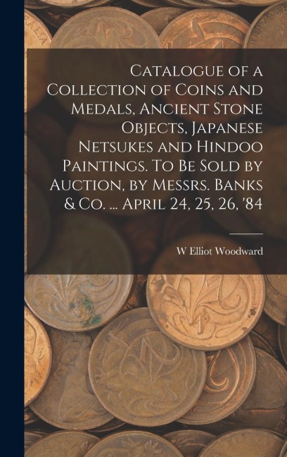 Catalogue of a Collection of Coins and Medals, Ancient Stone Objects, Japanese Netsukes and Hindoo Paintings. To be Sold by Auction, by Messrs. Banks & co. ... April 24, 25, 26, 84