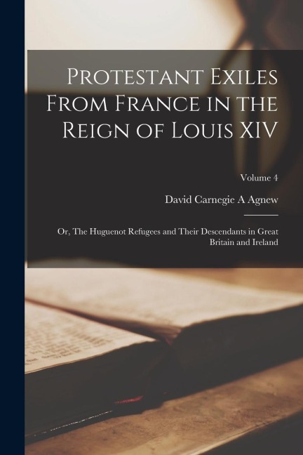 Protestant Exiles From France in the Reign of Louis XIV: Or, The Huguenot Refugees and Their Descendants in Great Britain and Ireland; Volume 4