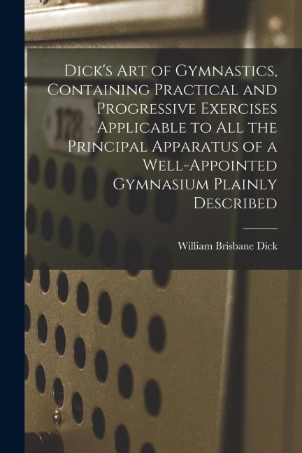 Dicks art of Gymnastics, Containing Practical and Progressive Exercises Applicable to all the Principal Apparatus of a Well-appointed Gymnasium Plain