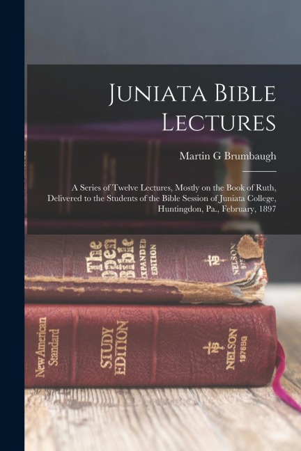 Juniata Bible Lectures: A Series of Twelve Lectures, Mostly on the Book of Ruth, Delivered to the Students of the Bible Session of Juniata College, Huntingdon, Pa., February, 1897