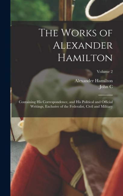 The Works of Alexander Hamilton; Containing his Correspondence, and his Political and Official Writings, Exclusive of the Federalist, Civil and Milita