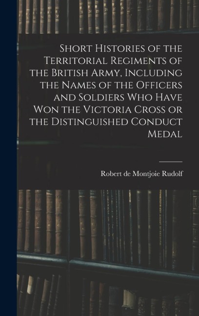Short Histories of the Territorial Regiments of the British Army, Including the Names of the Officers and Soldiers who Have won the Victoria Cross or