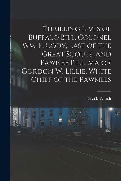 Thrilling Lives of Buffalo Bill, Colonel Wm. F. Cody, Last of the Great Scouts, and Pawnee Bill, Major Gordon W. Lillie, White Chief of the Pawnees