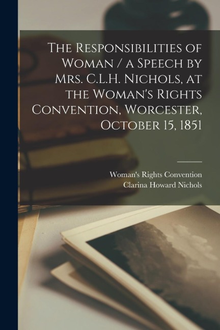 The Responsibilities of Woman / a Speech by Mrs. C.L.H. Nichols, at the Womans Rights Convention, Worcester, October 15, 1851