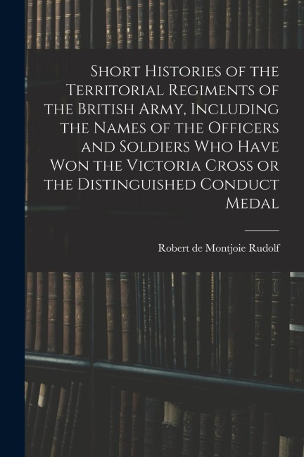 Short Histories of the Territorial Regiments of the British Army, Including the Names of the Officers and Soldiers who Have won the Victoria Cross or