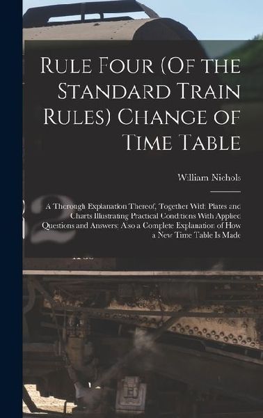 Rule Four (Of the Standard Train Rules) Change of Time Table: A Thorough Explanation Thereof, Together With Plates and Charts Illustrating Practical Conditions With Applied Questions and Answers; Also a Complete Explanation of How a New Time Table Is Made
