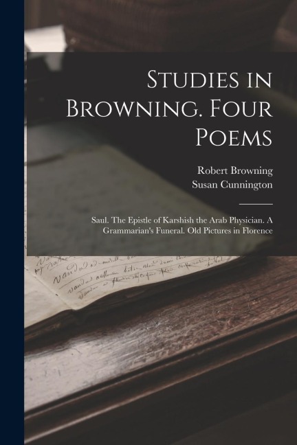 Studies in Browning. Four Poems: Saul. The Epistle of Karshish the Arab Physician. A Grammarians Funeral. Old Pictures in Florence