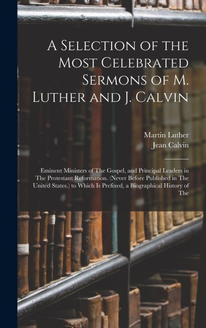 A Selection of the Most Celebrated Sermons of M. Luther and J. Calvin: Eminent Ministers of The Gospel, and Principal Leaders in The Protestant Reformation. (Never Before Published in The United States.) to Which Is Prefixed, a Biographical History of The