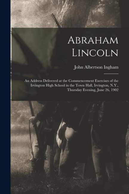 Abraham Lincoln: An Address Delivered at the Commencement Exercises of the Irvington High School in the Town Hall, Irvington, N.Y., Thursday Evening, June 26, 1902