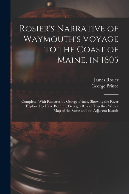 Rosiers Narrative of Waymouths Voyage to the Coast of Maine, in 1605: Complete. With Remarks by George Prince, Showing the River Explored to Have Be