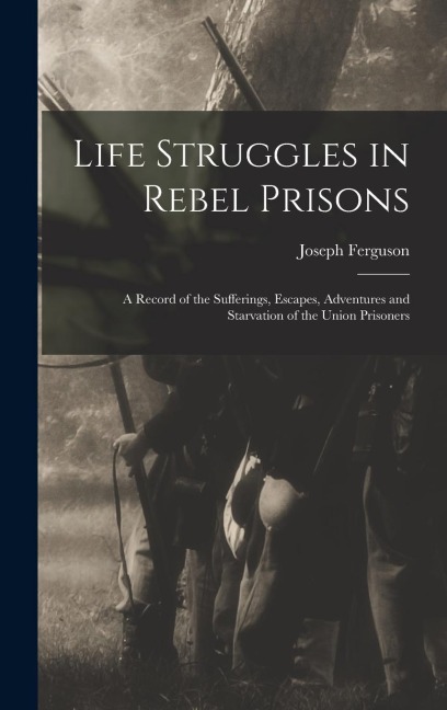 Life Struggles in Rebel Prisons: A Record of the Sufferings, Escapes, Adventures and Starvation of the Union Prisoners