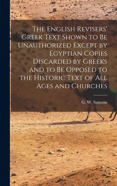 The English Revisers Greek Text Shown to be Unauthorized Except by Egyptian Copies Discarded by Greeks and to be Opposed to the Historic Text of all Ages and Churches