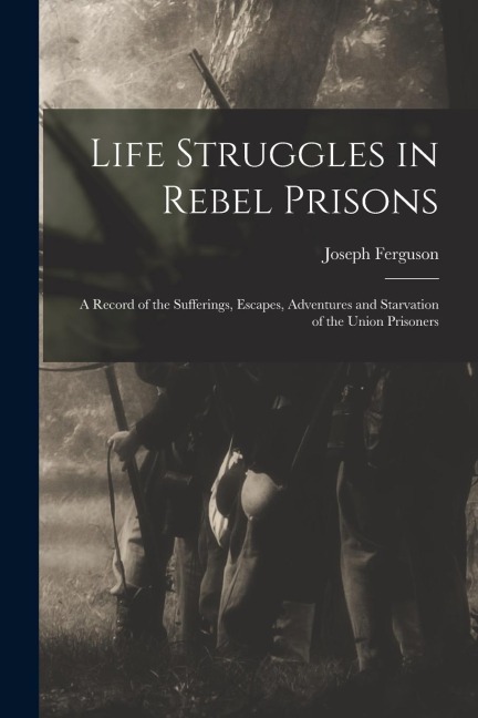 Life Struggles in Rebel Prisons: A Record of the Sufferings, Escapes, Adventures and Starvation of the Union Prisoners