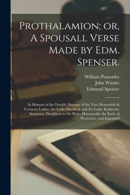 Prothalamion; or, A Spousall Verse Made by Edm. Spenser.: In Honour of the Double Mariage of the two Honorable & Vertuous Ladies, the Ladie Elizabeth
