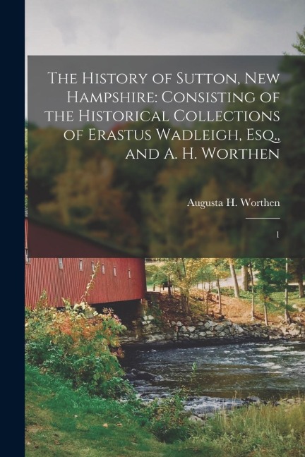 The History of Sutton, New Hampshire: Consisting of the Historical Collections of Erastus Wadleigh, Esq., and A. H. Worthen: 1
