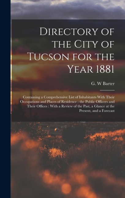 Directory of the City of Tucson for the Year 1881: Containing a Comprehensive List of Inhabitants With Their Occupations and Places of Residence: the Public Officers and Their Offices: With a Review of the Past, a Glance at the Present, and a Forecast