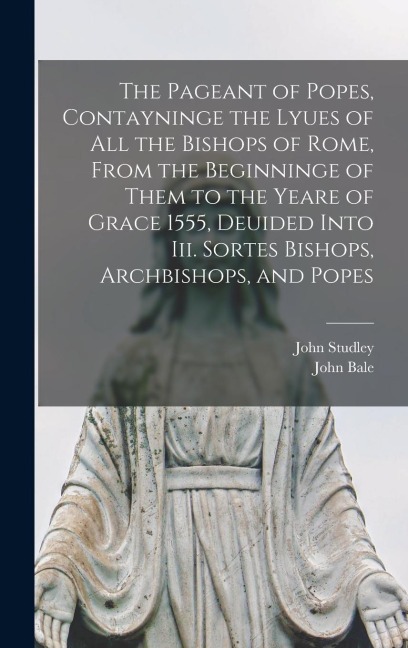 The Pageant of Popes, Contayninge the Lyues of all the Bishops of Rome, From the Beginninge of Them to the Yeare of Grace 1555, Deuided Into iii. Sortes Bishops, Archbishops, and Popes