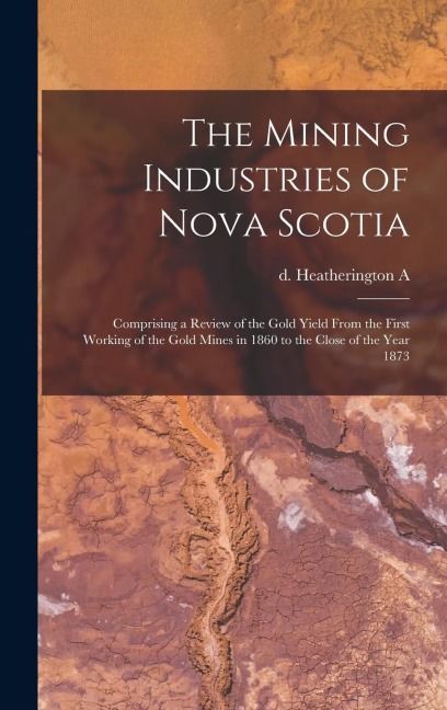 The Mining Industries of Nova Scotia: Comprising a Review of the Gold Yield From the First Working of the Gold Mines in 1860 to the Close of the Year 1873