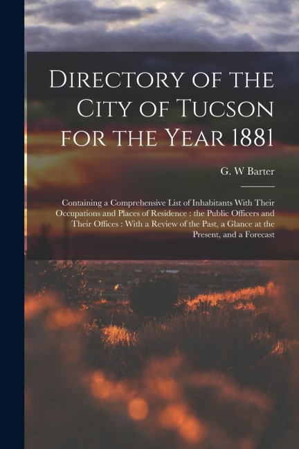 Directory of the City of Tucson for the Year 1881: Containing a Comprehensive List of Inhabitants With Their Occupations and Places of Residence: the