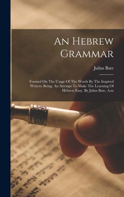 An Hebrew Grammar: Formed On The Usage Of The Words By The Inspired Writers: Being, An Attempt To Make The Learning Of Hebrew Easy. By Julius Bate, A.m