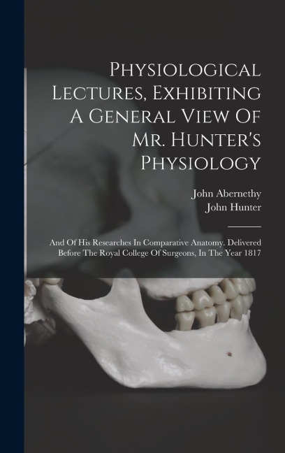 Physiological Lectures, Exhibiting A General View Of Mr. Hunters Physiology: And Of His Researches In Comparative Anatomy. Delivered Before The Royal College Of Surgeons, In The Year 1817