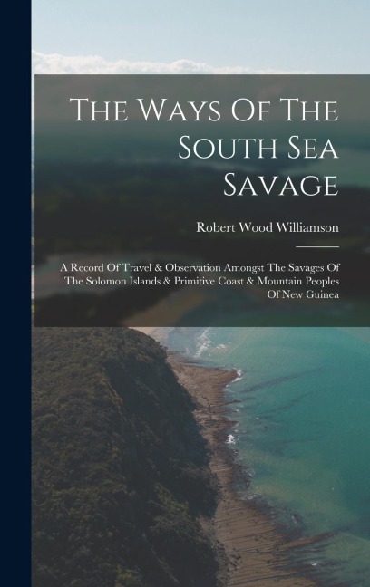 The Ways Of The South Sea Savage: A Record Of Travel & Observation Amongst The Savages Of The Solomon Islands & Primitive Coast & Mountain Peoples Of New Guinea