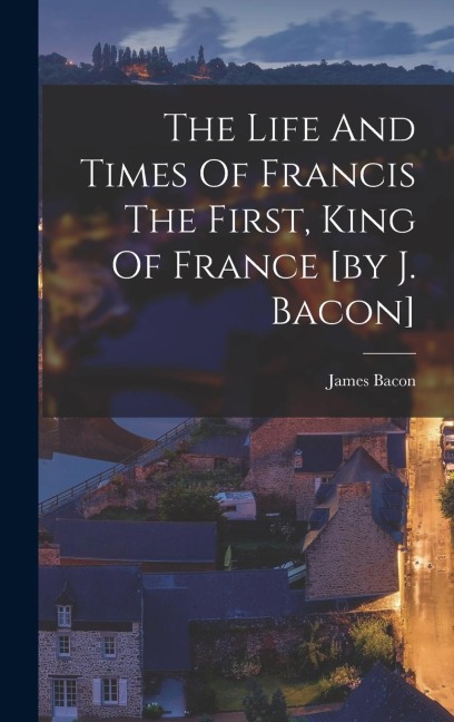 The Life And Times Of Francis The First, King Of France [by J. Bacon]