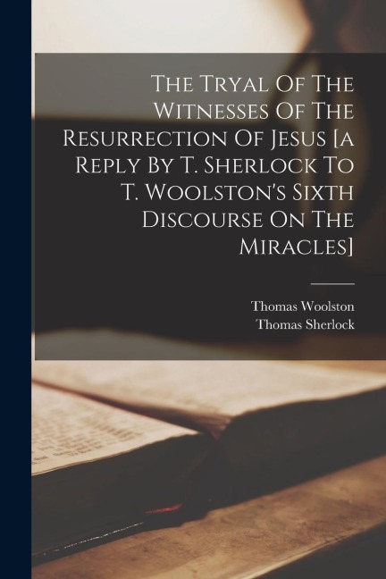 The Tryal Of The Witnesses Of The Resurrection Of Jesus [a Reply By T. Sherlock To T. Woolstons Sixth Discourse On The Miracles]