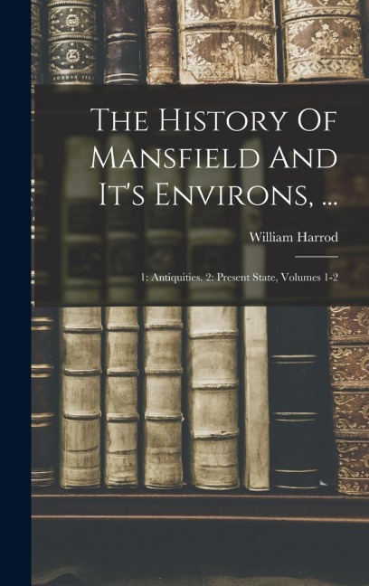 The History Of Mansfield And Its Environs, ...: 1: Antiquities. 2: Present State, Volumes 1-2