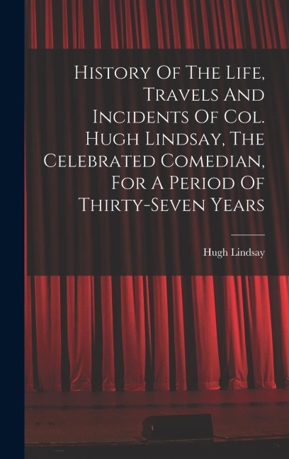 History Of The Life, Travels And Incidents Of Col. Hugh Lindsay, The Celebrated Comedian, For A Period Of Thirty-seven Years