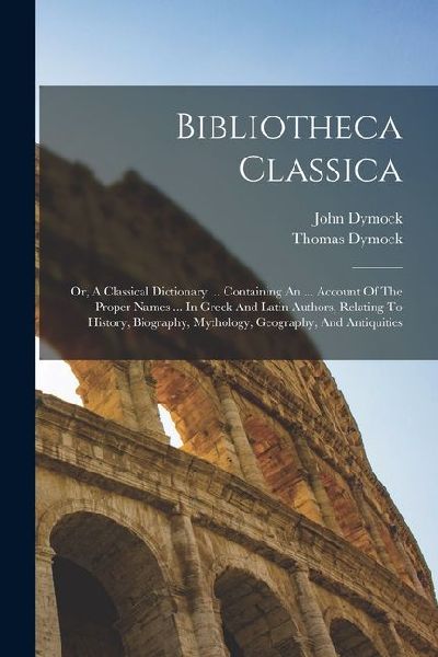Bibliotheca Classica: Or, A Classical Dictionary ... Containing An ... Account Of The Proper Names ... In Greek And Latin Authors, Relating To History, Biography, Mythology, Geography, And Antiquities