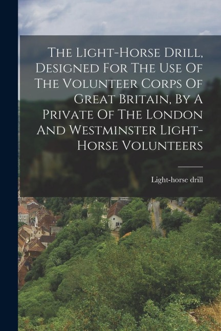The Light-horse Drill, Designed For The Use Of The Volunteer Corps Of Great Britain, By A Private Of The London And Westminster Light-horse Volunteers