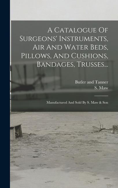 A Catalogue Of Surgeons Instruments, Air And Water Beds, Pillows, And Cushions, Bandages, Trusses...: Manufactured And Sold By S. Maw & Son