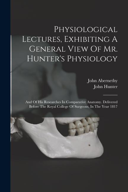 Physiological Lectures, Exhibiting A General View Of Mr. Hunters Physiology: And Of His Researches In Comparative Anatomy. Delivered Before The Royal